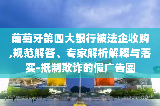 葡萄牙第四大銀行被法企收購,規(guī)范解答、專家解析解釋與落實-抵制欺詐的假廣告圈