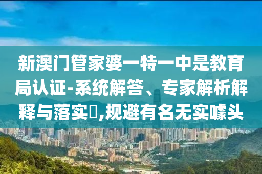 新澳門管家婆一特一中是教育局認(rèn)證-系統(tǒng)解答、專家解析解釋與落實?,規(guī)避有名無實噱頭