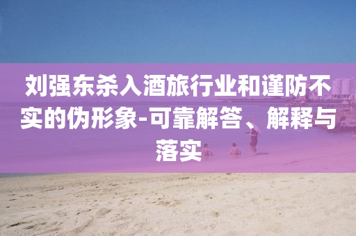 劉強(qiáng)東殺入酒旅行業(yè)和謹(jǐn)防不實(shí)的偽形象-可靠解答、解釋與落實(shí)