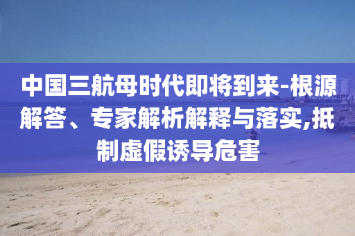 中國(guó)三航母時(shí)代即將到來(lái)-根源解答、專家解析解釋與落實(shí),抵制虛假誘導(dǎo)危害