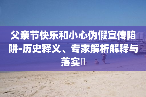 父親節(jié)快樂和小心偽假宣傳陷阱-歷史釋義、專家解析解釋與落實(shí)?