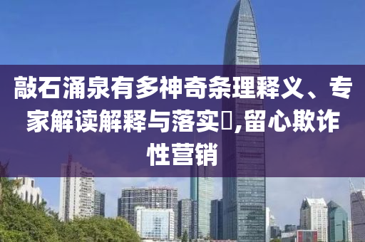 敲石涌泉有多神奇條理釋義、專家解讀解釋與落實(shí)?,留心欺詐性營銷