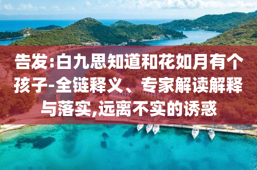 告發(fā):白九思知道和花如月有個孩子-全鏈釋義、專家解讀解釋與落實,遠離不實的誘惑