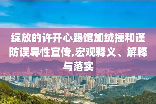綻放的許開心踢館加絨搖和謹(jǐn)防誤導(dǎo)性宣傳,宏觀釋義、解釋與落實