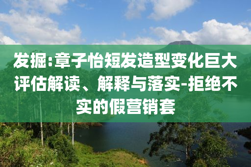 發(fā)掘:章子怡短發(fā)造型變化巨大評(píng)估解讀、解釋與落實(shí)-拒絕不實(shí)的假營銷套