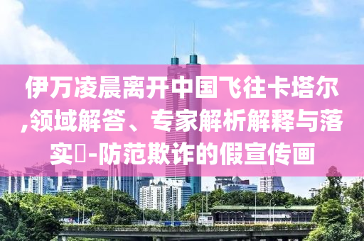 伊萬凌晨離開中國飛往卡塔爾,領(lǐng)域解答、專家解析解釋與落實(shí)?-防范欺詐的假宣傳畫