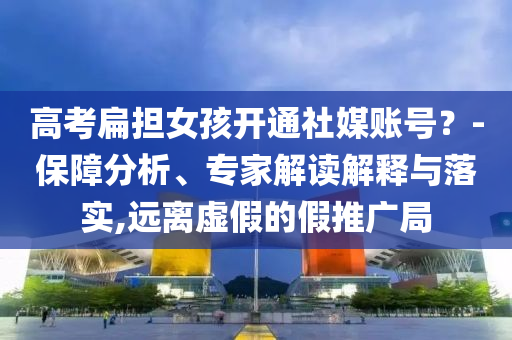高考扁擔(dān)女孩開通社媒賬號？-保障分析、專家解讀解釋與落實(shí),遠(yuǎn)離虛假的假推廣局