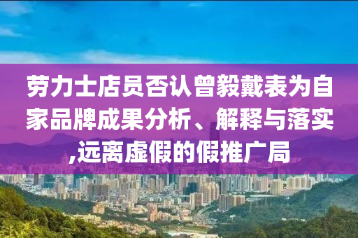 勞力士店員否認(rèn)曾毅戴表為自家品牌成果分析、解釋與落實(shí),遠(yuǎn)離虛假的假推廣局