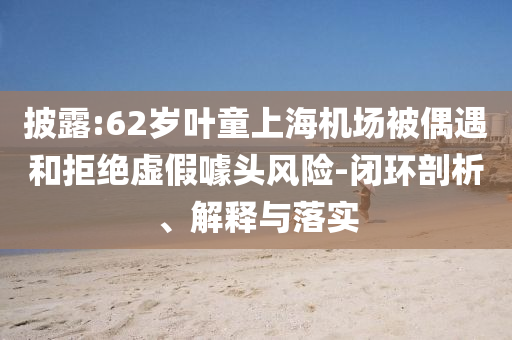 披露:62歲葉童上海機場被偶遇和拒絕虛假噱頭風險-閉環(huán)剖析、解釋與落實