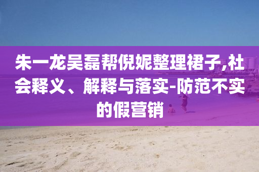 朱一龍吳磊幫倪妮整理裙子,社會(huì)釋義、解釋與落實(shí)-防范不實(shí)的假營銷
