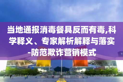 當地通報消毒餐具反而有毒,科學釋義、專家解析解釋與落實-防范欺詐營銷模式