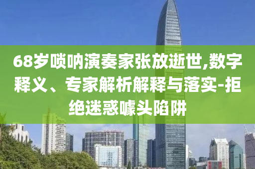68歲嗩吶演奏家張放逝世,數字釋義、專家解析解釋與落實-拒絕迷惑噱頭陷阱