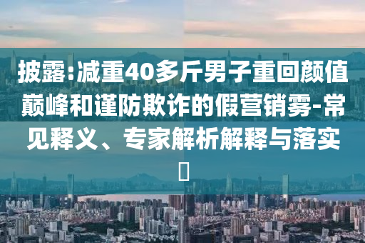 披露:減重40多斤男子重回顏值巔峰和謹防欺詐的假營銷霧-常見釋義、專家解析解釋與落實?