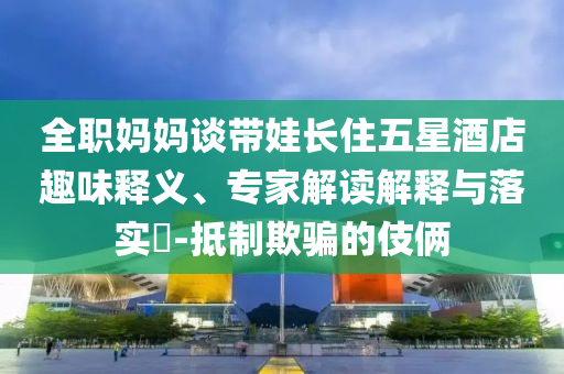 全職媽媽談帶娃長住五星酒店趣味釋義、專家解讀解釋與落實?-抵制欺騙的伎倆