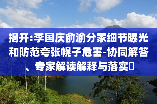 揭開:李國慶俞渝分家細節(jié)曝光和防范夸張幌子危害-協(xié)同解答、專家解讀解釋與落實?