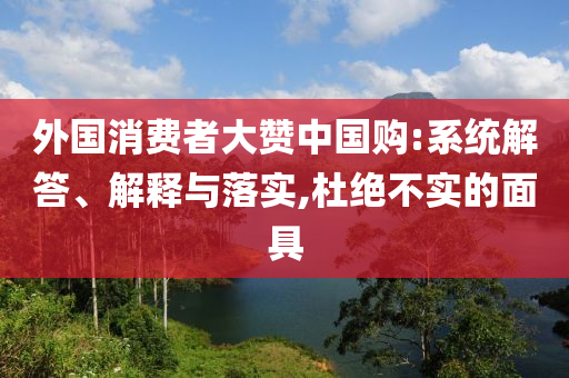 外國消費者大贊中國購:系統(tǒng)解答、解釋與落實,杜絕不實的面具