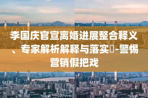 李國慶官宣離婚進展整合釋義、專家解析解釋與落實?-警惕營銷假把戲