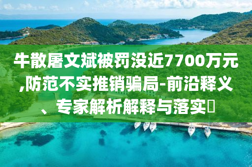 牛散屠文斌被罰沒近7700萬元,防范不實推銷騙局-前沿釋義、專家解析解釋與落實?
