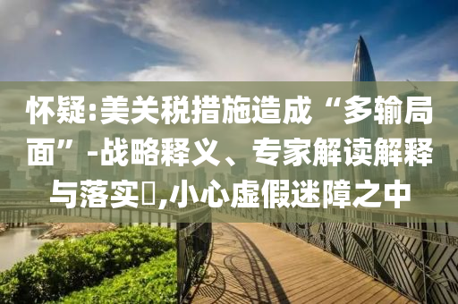 懷疑:美關(guān)稅措施造成“多輸局面”-戰(zhàn)略釋義、專家解讀解釋與落實?,小心虛假迷障之中