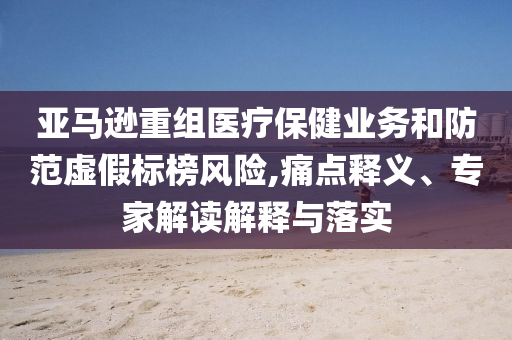 亞馬遜重組醫(yī)療保健業(yè)務(wù)和防范虛假標(biāo)榜風(fēng)險(xiǎn),痛點(diǎn)釋義、專家解讀解釋與落實(shí)