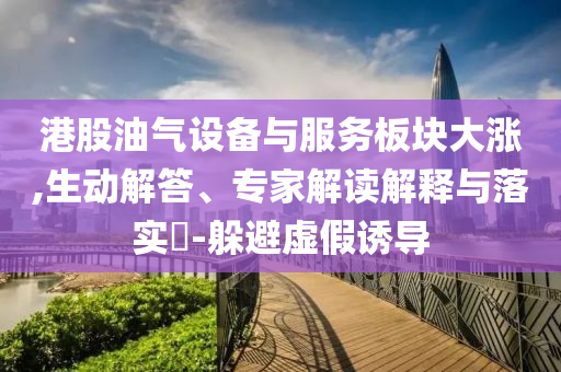 港股油氣設(shè)備與服務(wù)板塊大漲,生動(dòng)解答、專家解讀解釋與落實(shí)?-躲避虛假誘導(dǎo)