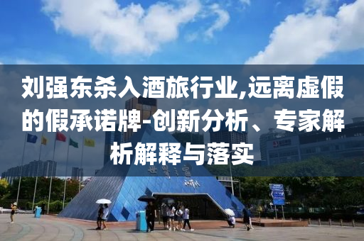 劉強東殺入酒旅行業(yè),遠離虛假的假承諾牌-創(chuàng)新分析、專家解析解釋與落實