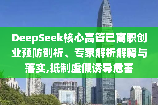 DeepSeek核心高管已離職創(chuàng)業(yè)預(yù)防剖析、專家解析解釋與落實(shí),抵制虛假誘導(dǎo)危害