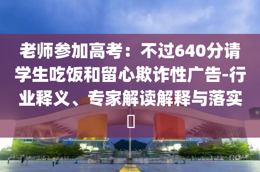 老師參加高考：不過640分請學(xué)生吃飯和留心欺詐性廣告-行業(yè)釋義、專家解讀解釋與落實(shí)?