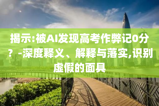 揭示:被AI發(fā)現(xiàn)高考作弊記0分？-深度釋義、解釋與落實(shí),識別虛假的面具