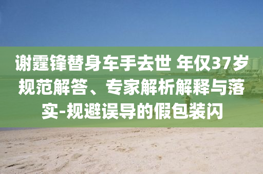 謝霆鋒替身車手去世 年僅37歲規(guī)范解答、專家解析解釋與落實-規(guī)避誤導(dǎo)的假包裝閃