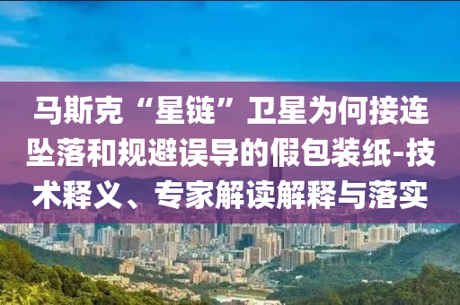馬斯克“星鏈”衛(wèi)星為何接連墜落和規(guī)避誤導(dǎo)的假包裝紙-技術(shù)釋義、專家解讀解釋與落實(shí)