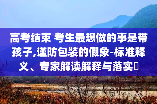 高考結(jié)束 考生最想做的事是帶孩子,謹(jǐn)防包裝的假象-標(biāo)準(zhǔn)釋義、專家解讀解釋與落實(shí)?