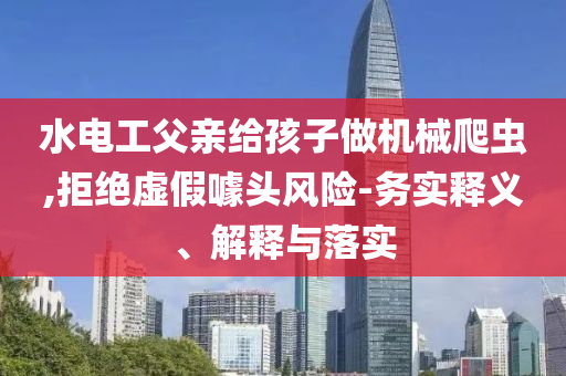 水電工父親給孩子做機械爬蟲,拒絕虛假噱頭風(fēng)險-務(wù)實釋義、解釋與落實