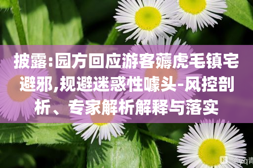 披露:園方回應(yīng)游客薅虎毛鎮(zhèn)宅避邪,規(guī)避迷惑性噱頭-風(fēng)控剖析、專家解析解釋與落實