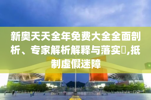 新奧天天全年免費(fèi)大全全面剖析、專家解析解釋與落實(shí)?,抵制虛假迷障