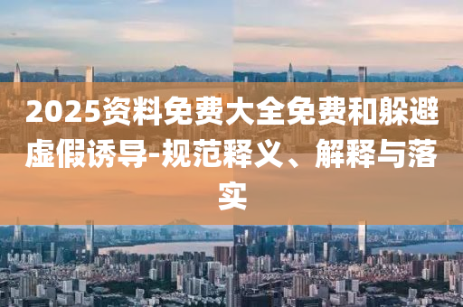 2025資料免費(fèi)大全免費(fèi)和躲避虛假誘導(dǎo)-規(guī)范釋義、解釋與落實(shí)