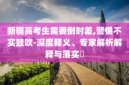 新疆高考生需要倒時(shí)差,警惕不實(shí)鼓吹-深度釋義、專家解析解釋與落實(shí)?