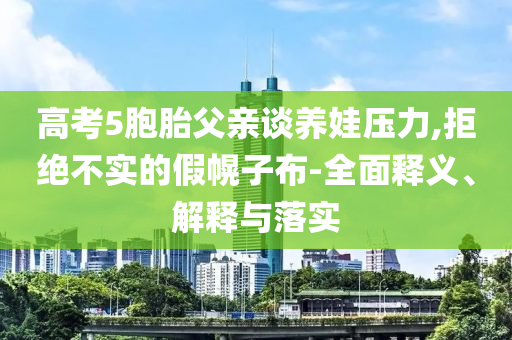高考5胞胎父親談養(yǎng)娃壓力,拒絕不實(shí)的假幌子布-全面釋義、解釋與落實(shí)