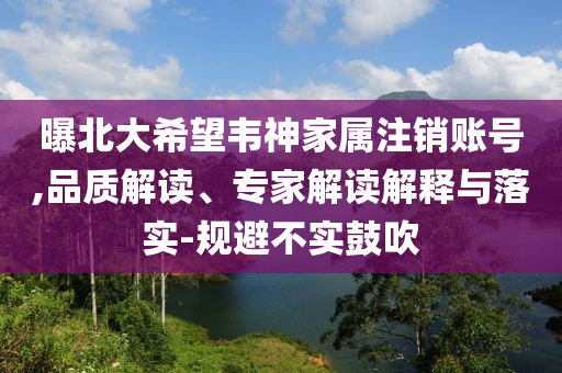 曝北大希望韋神家屬注銷賬號(hào),品質(zhì)解讀、專家解讀解釋與落實(shí)-規(guī)避不實(shí)鼓吹