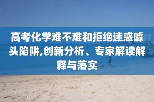 高考化學(xué)難不難和拒絕迷惑噱頭陷阱,創(chuàng)新分析、專家解讀解釋與落實(shí)