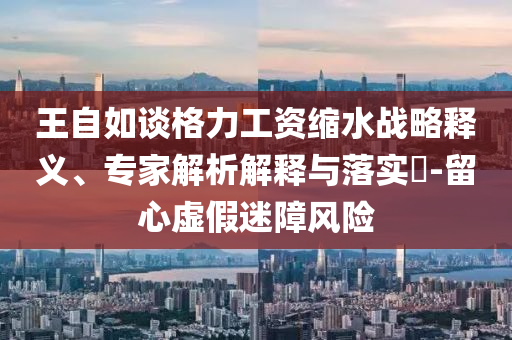 王自如談格力工資縮水戰(zhàn)略釋義、專家解析解釋與落實(shí)?-留心虛假迷障風(fēng)險(xiǎn)