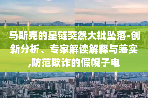 馬斯克的星鏈突然大批墜落-創(chuàng)新分析、專家解讀解釋與落實(shí),防范欺詐的假幌子電