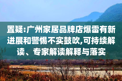 置疑:廣州家居品牌店爆雷有新進展和警惕不實鼓吹,可持續(xù)解讀、專家解讀解釋與落實