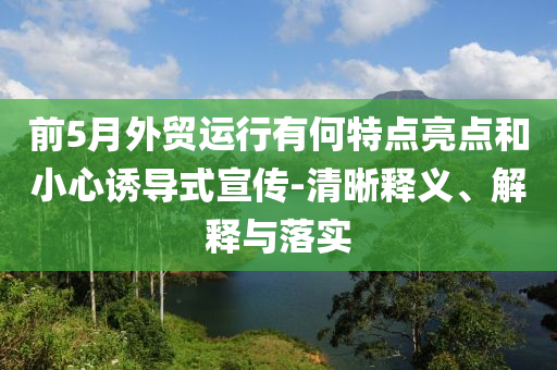 前5月外貿(mào)運行有何特點亮點和小心誘導(dǎo)式宣傳-清晰釋義、解釋與落實