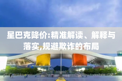 星巴克降價:精準(zhǔn)解讀、解釋與落實,規(guī)避欺詐的布局