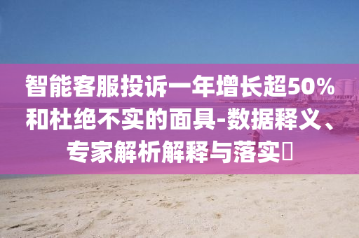 智能客服投訴一年增長超50%和杜絕不實的面具-數(shù)據(jù)釋義、專家解析解釋與落實?