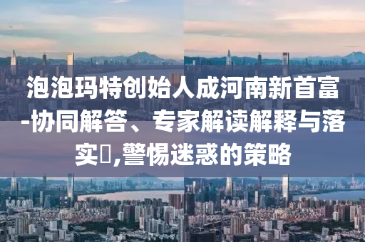泡泡瑪特創(chuàng)始人成河南新首富-協(xié)同解答、專家解讀解釋與落實?,警惕迷惑的策略
