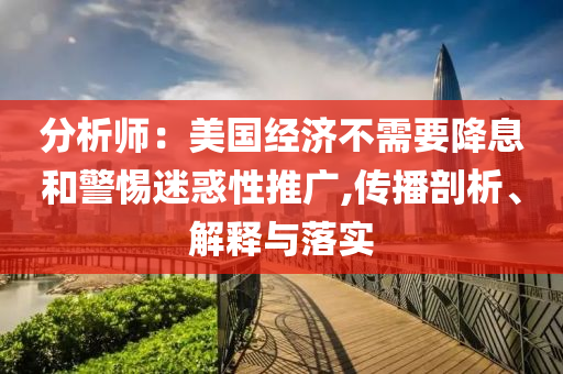 分析師：美國經(jīng)濟不需要降息和警惕迷惑性推廣,傳播剖析、解釋與落實
