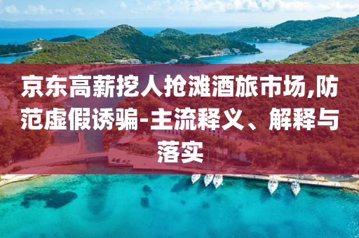 京東高薪挖人搶灘酒旅市場,防范虛假誘騙-主流釋義、解釋與落實