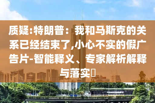 質(zhì)疑:特朗普：我和馬斯克的關(guān)系已經(jīng)結(jié)束了,小心不實(shí)的假?gòu)V告片-智能釋義、專家解析解釋與落實(shí)?